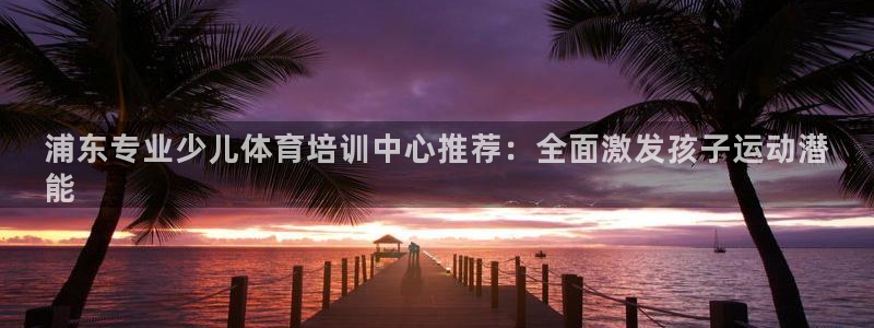 富联娱乐平台是什么软件：浦东专业少儿体育培训中心推荐